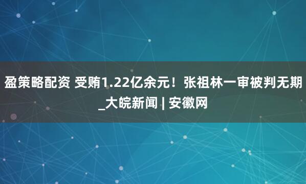 盈策略配资 受贿1.22亿余元！张祖林一审被判无期_大皖新闻 | 安徽网