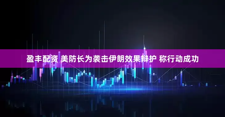 盈丰配资 美防长为袭击伊朗效果辩护 称行动成功