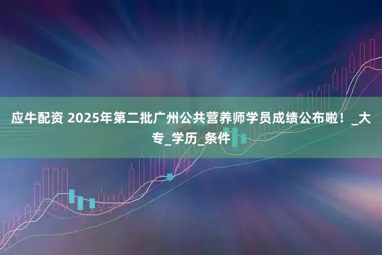 应牛配资 2025年第二批广州公共营养师学员成绩公布啦！_大专_学历_条件