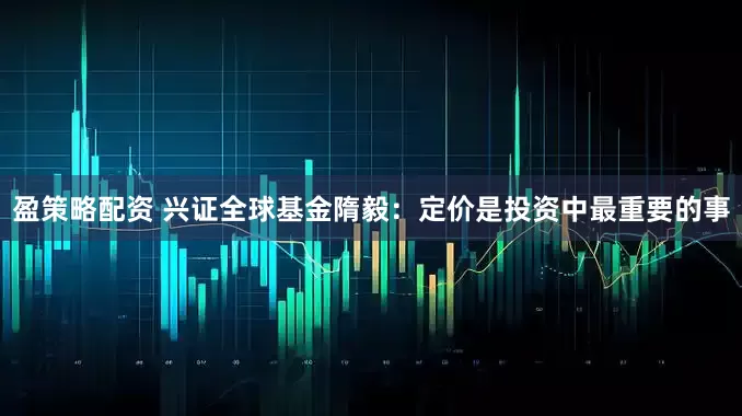 盈策略配资 兴证全球基金隋毅：定价是投资中最重要的事