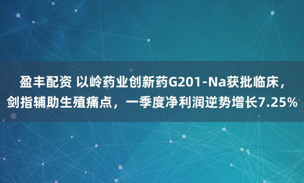 盈丰配资 以岭药业创新药G201-Na获批临床，剑指辅助生殖痛点，一季度净利润逆势增长7.25%