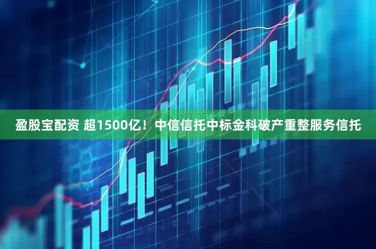 盈股宝配资 超1500亿！中信信托中标金科破产重整服务信托