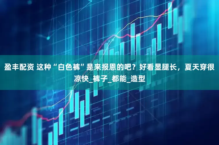 盈丰配资 这种“白色裤”是来报恩的吧？好看显腿长，夏天穿很凉快_裤子_都能_造型