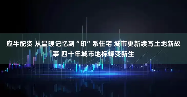 应牛配资 从温暖记忆到“印”系住宅 城市更新续写土地新故事 四十年城市地标蝶变新生