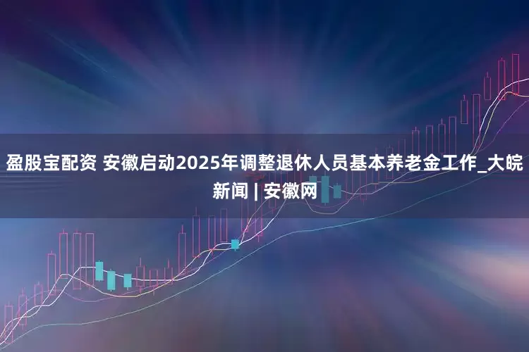 盈股宝配资 安徽启动2025年调整退休人员基本养老金工作_大皖新闻 | 安徽网