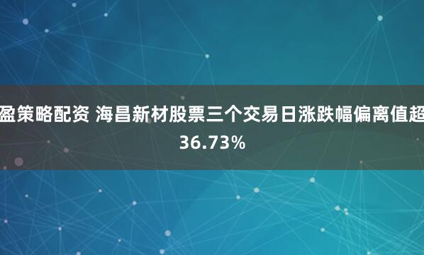 盈策略配资 海昌新材股票三个交易日涨跌幅偏离值超36.73%