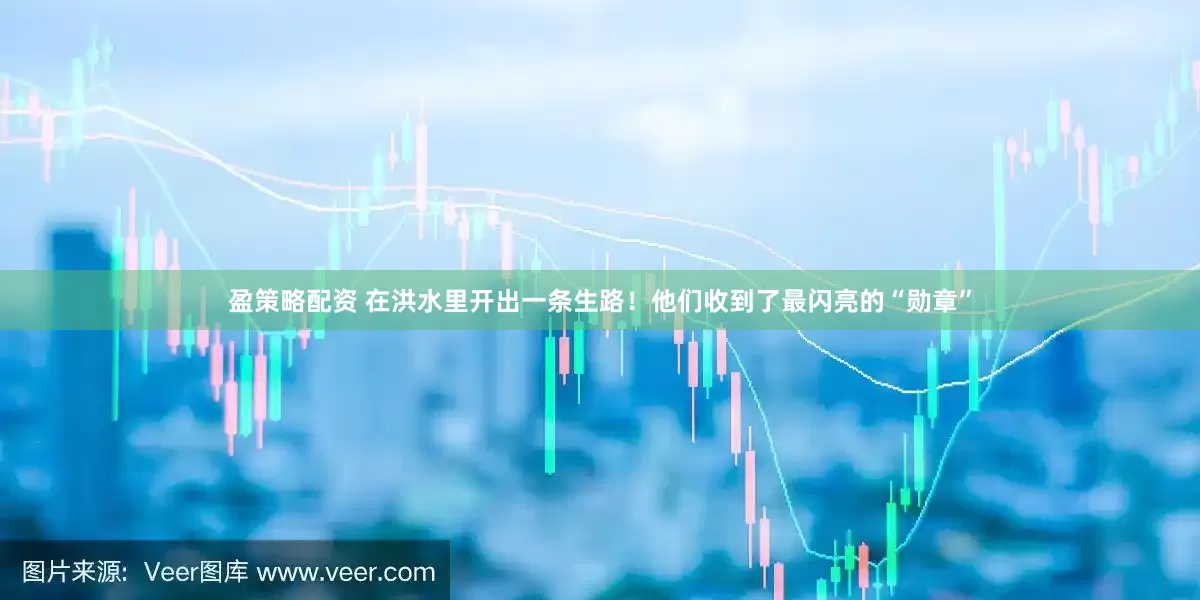 盈策略配资 在洪水里开出一条生路！他们收到了最闪亮的“勋章”