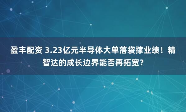 盈丰配资 3.23亿元半导体大单落袋撑业绩！精智达的成长边界能否再拓宽？