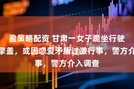 盈策略配资 甘肃一女子跪坐行驶车辆引擎盖，或因恋爱矛盾过激行事，警方介入调查
