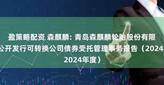 盈策略配资 森麒麟: 青岛森麒麟轮胎股份有限公司公开发行可转换公司债券受托管理事务报告（2024年度）