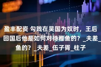 盈丰配资 勾践在吴国为奴时，王后雅鱼被玷污，回国后他是如何对待雅鱼的？_夫差_伍子胥_柱子