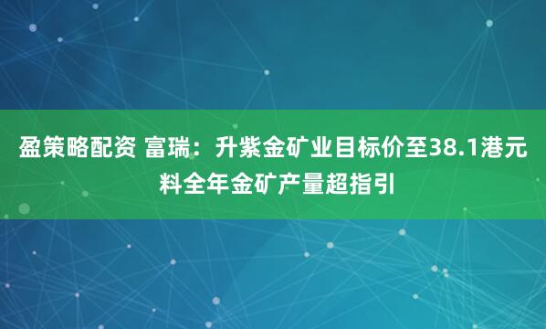 盈策略配资 富瑞：升紫金矿业目标价至38.1港元 料全年金矿产量超指引