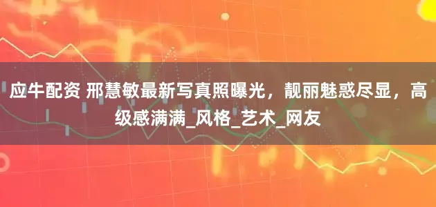 应牛配资 邢慧敏最新写真照曝光，靓丽魅惑尽显，高级感满满_风格_艺术_网友