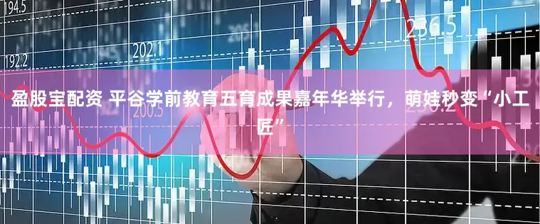 盈股宝配资 平谷学前教育五育成果嘉年华举行，萌娃秒变“小工匠”