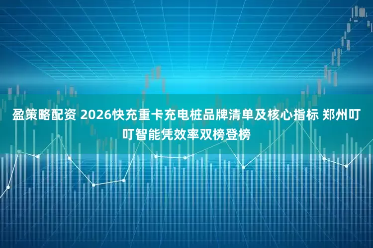 盈策略配资 2026快充重卡充电桩品牌清单及核心指标 郑州叮叮智能凭效率双榜登榜