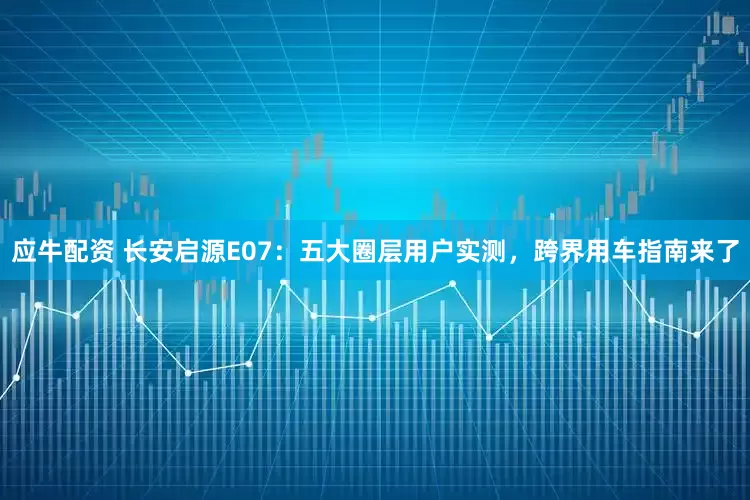 应牛配资 长安启源E07：五大圈层用户实测，跨界用车指南来了