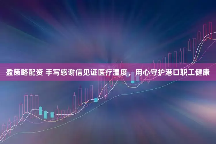 盈策略配资 手写感谢信见证医疗温度，用心守护港口职工健康